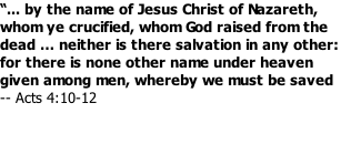 “... by the name of Jesus Christ of Nazareth, whom ye crucified, whom God raised from the dead … neither is there salvation in any other: for there is none other name under heaven given among men, whereby we must be saved -- Acts 4:10-12